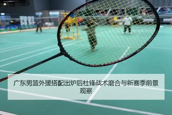 广东男篮外援搭配出炉后杜锋战术磨合与新赛季前景观察