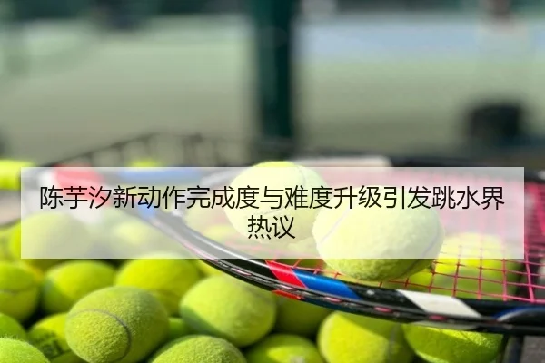 陈芋汐新动作完成度与难度升级引发跳水界热议